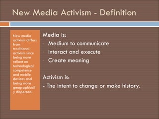 New Media Activism - Definition New media activism differs from traditional activism since being more reliant on technological competence and mobile devices and being more geographically dispersed. Media is:  Medium to communicate  Interact and execute Create meaning Activism is:  - The intent  to change or make history.  