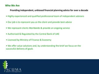 Who We Are
    Providing independent, unbiased financial planning advice for over a decade

• Highly experienced and qualified professional team of independent advisers

• Our job is to represent you as the client and provide best advice

• We represent clients Worldwide & provide an ongoing service

• Authorised & Regulated by the Central Bank of UAE

• Licensed by Ministry of Finance & Economy

• We offer value solutions and, by understanding the brief we focus on the
successful delivery of goals
 