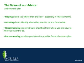 The Value of our Advice
and financial plan


• Helping clients see where they are now – especially in financial terms.

• Assisting clients identify where they want to be at a future date.

• Recommending improved ways of getting from where you are now, to
where you want to be.

• Recommending sensible provisions for possible financial catastrophes
 