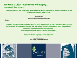 We Have a Clear Investment Philosophy…
Investment Time Horizon
 “We have no idea and never have whether the market is going to up, down or sideways in the
                             near or intermediate term future”.

                                              Warren Buffet
                                 Berkshire Hathaway Annual Report 1988
 And..

 “The idea that any single individual without extra information or extra market power can beat
  the market is extraordinary unlikely. Yet the market is full of people who think they can do it
                          and full of other people who believe them…
                       Why do people think they can do the impossible?

                           And why do other people believe them?”
                                         Daniel H Kahneman
                                   2003 Nobel Laureate in Economics
 