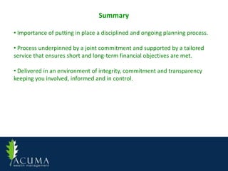 Summary

• Importance of putting in place a disciplined and ongoing planning process.

• Process underpinned by a joint commitment and supported by a tailored
service that ensures short and long-term financial objectives are met.

• Delivered in an environment of integrity, commitment and transparency
keeping you involved, informed and in control.
 