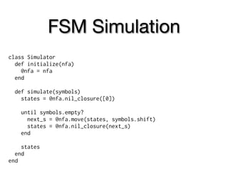 FSM Simulation
class Simulator
  def initialize(nfa)
    @nfa = nfa
  end

  def simulate(symbols)
    states = @nfa.nil_closure([0])

    until symbols.empty?
      next_s = @nfa.move(states, symbols.shift)
      states = @nfa.nil_closure(next_s)
    end

    states
  end
end
 