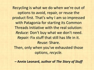 Recycling is what we do when we're out of
   options to avoid, repair, or reuse the
product first. That's why I am so impressed
  with Patagonia for starting its Common
 Threads Initiative with the real solution:
  Reduce: Don't buy what we don't need.
   Repair: Fix stuff that still has life in it.
                Reuse: Share.
 Then, only when you've exhausted those
               options, recycle.

 – Annie Leonard, author of The Story of Stuff
 