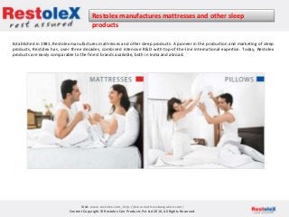 Restolex manufactures mattresses and other sleep
products
Visit- www.restolex.com, http://www.mattressbangalore.com/
Content Copyright © Restolex Coir Products Pvt Ltd 2010, All Rights Reserved.
Established in 1981, Restolex manufactures mattresses and other sleep products. A pioneer in the production and marketing of sleep
products, Restolex has, over three decades, combined intensive R&D with top-of-the-line international expertise. Today, Restolex
products are easily comparable to the finest brands available, both in India and abroad.
 