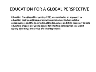 EDUCATION FOR A GLOBAL PERSPECTIVE
Education For a Global Perspective(EGP) was created as an approach to
education that would incorporate within existing curriculum a global
consciousness and the knowledge, attitudes, values and skills necessary to help
educators prepare our young people for effective participation in a world
rapidly becoming interactive and interdependent
 