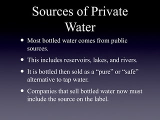Sources of Private
Water
• Most bottled water comes from public
sources.
• This includes reservoirs, lakes, and rivers.
• It is bottled then sold as a “pure” or “safe”
alternative to tap water.
• Companies that sell bottled water now must
include the source on the label.
 