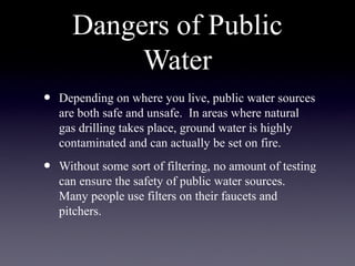 Dangers of Public
Water
• Depending on where you live, public water sources
are both safe and unsafe. In areas where natural
gas drilling takes place, ground water is highly
contaminated and can actually be set on fire.
• Without some sort of filtering, no amount of testing
can ensure the safety of public water sources.
Many people use filters on their faucets and
pitchers.
 