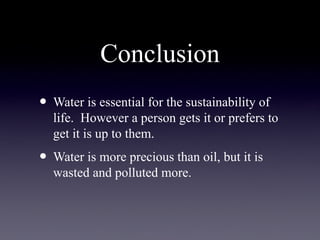 Conclusion
• Water is essential for the sustainability of
life. However a person gets it or prefers to
get it is up to them.
• Water is more precious than oil, but it is
wasted and polluted more.
 