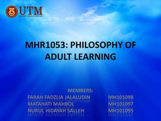 MHR1053: PHILOSOPHY OF
   ADULT LEARNING


               MEMBERS:
FARAH FADZLIA JALALUDIN   MH101098
MATAHATI MAHBOL           MH101097
NURUL HIDAYAH SALLEH      MH101095
 