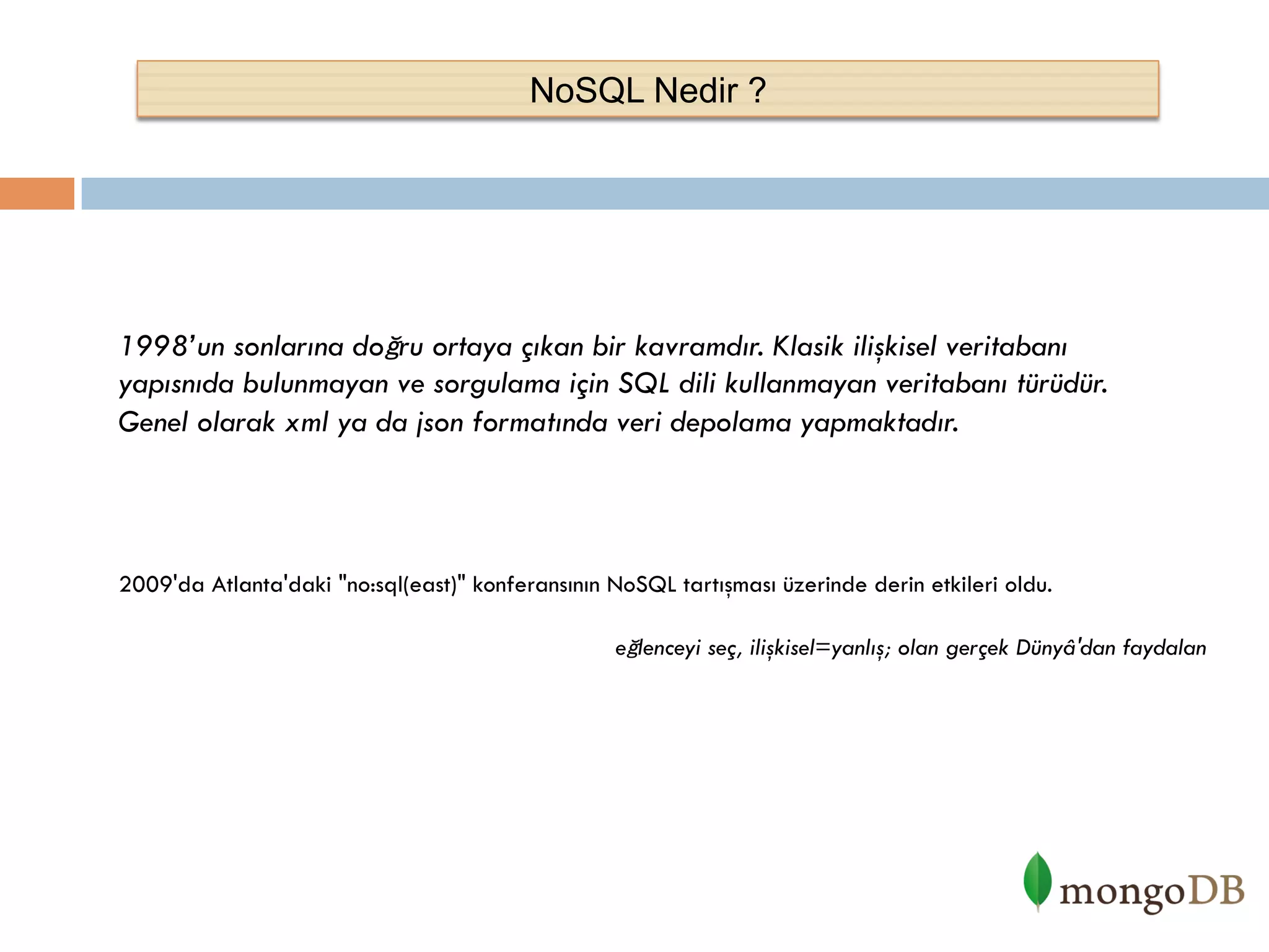 NoSQL Nedir ?

1998’un sonlarına doğru ortaya çıkan bir kavramdır. Klasik ilişkisel veritabanı
yapısnıda bulunmayan ve sorgulama için SQL dili kullanmayan veritabanı türüdür.
Genel olarak xml ya da json formatında veri depolama yapmaktadır.

2009'da Atlanta'daki "no:sql(east)" konferansının NoSQL tartışması üzerinde derin etkileri oldu.
eğlenceyi seç, ilişkisel=yanlış; olan gerçek Dünyâ'dan faydalan

 