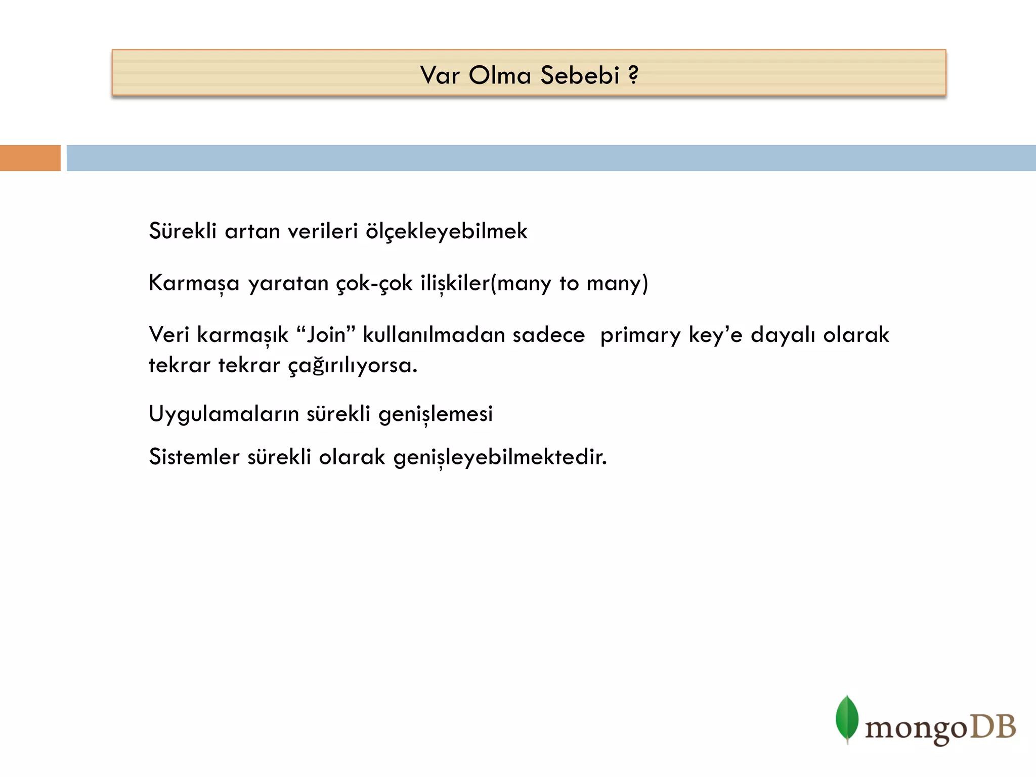 Var Olma Sebebi ?

Sürekli artan verileri ölçekleyebilmek
Karmaşa yaratan çok-çok ilişkiler(many to many)
Veri karmaşık “Join” kullanılmadan sadece primary key’e dayalı olarak
tekrar tekrar çağırılıyorsa.
Uygulamaların sürekli genişlemesi
Sistemler sürekli olarak genişleyebilmektedir.

 