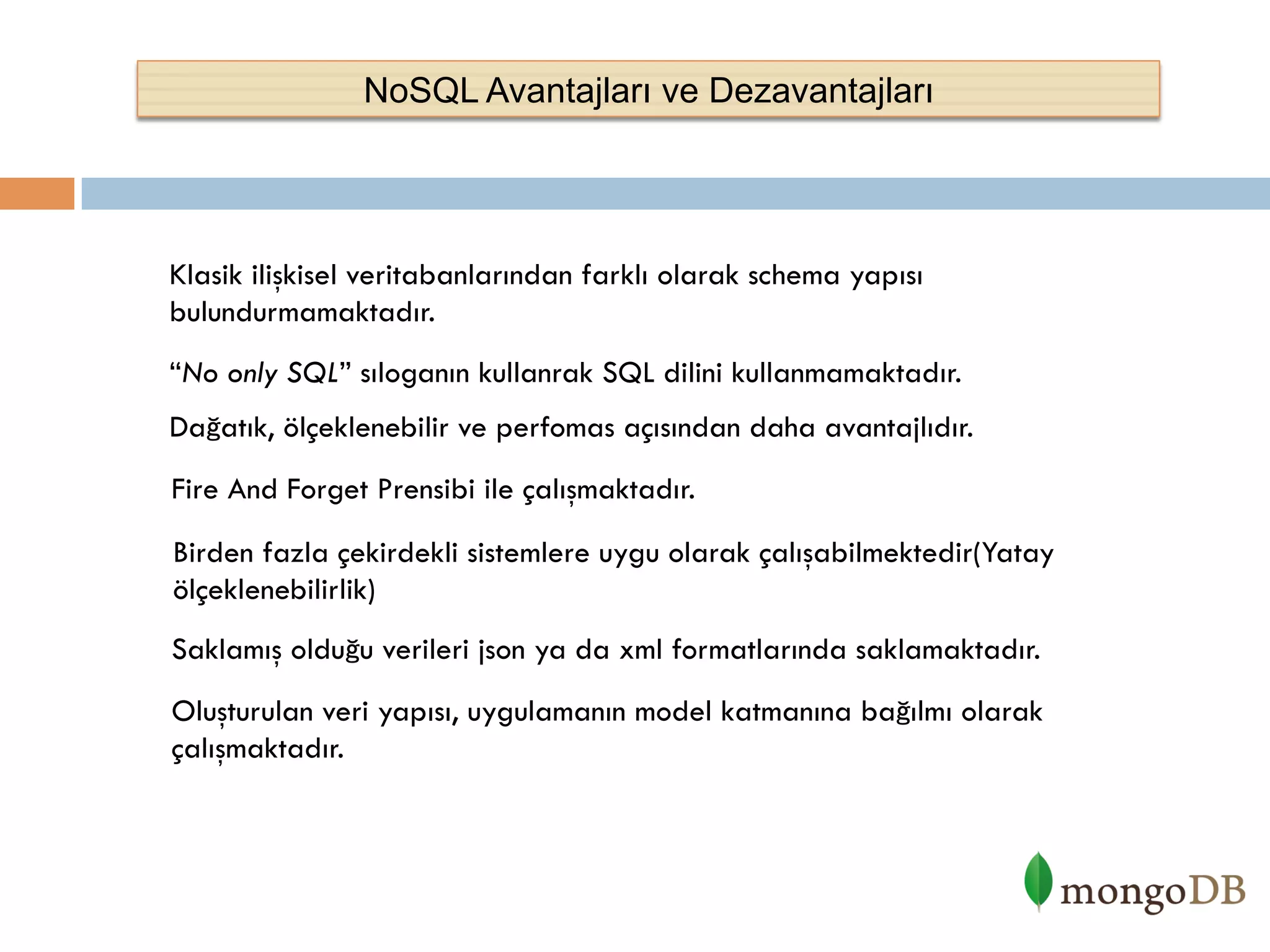 NoSQL Avantajları ve Dezavantajları

Klasik ilişkisel veritabanlarından farklı olarak schema yapısı
bulundurmamaktadır.
“No only SQL” sıloganın kullanrak SQL dilini kullanmamaktadır.
Dağatık, ölçeklenebilir ve perfomas açısından daha avantajlıdır.
Fire And Forget Prensibi ile çalışmaktadır.
Birden fazla çekirdekli sistemlere uygu olarak çalışabilmektedir(Yatay
ölçeklenebilirlik)
Saklamış olduğu verileri json ya da xml formatlarında saklamaktadır.
Oluşturulan veri yapısı, uygulamanın model katmanına bağılmı olarak
çalışmaktadır.

 