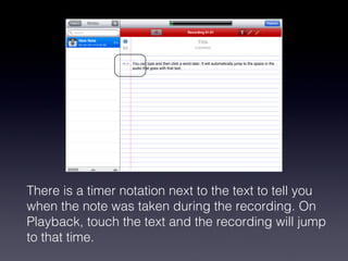 There is a timer notation next to the text to tell you when the note was taken during the recording. On Playback, touch the text and the recording will jump to that time.  