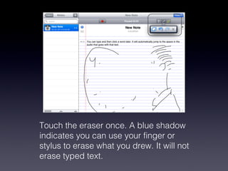 Touch the eraser once. A blue shadow indicates you can use your finger or stylus to erase what you drew. It will not erase typed text.  