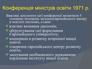 Конференція міністрів освіти 1971 р. Важливі документи цієї конференції визначили 5 головних положень загальноєвропейського виміру в освітніх системах, а саме:  взаємне визнання дипломів;  обґрунтування ідеї формування Європейського університету;  кооперація в розвитку вторинної вищої освіти;  створення європейського центру розвитку освіти;  заснування необмеженого державними кордонами інституту вищої освіти.  