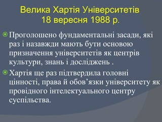Велика Хартія Університетів  18 вересня 1988 р .   Проголошено фундаментальні засади, які  раз і назавжди мають бути основою призначення університетів як центрів культури, знань і досліджень . Хартія ще раз підтвердила головні цінності, права й обов’язки університету як провідного інтелектуального центру суспільства.  