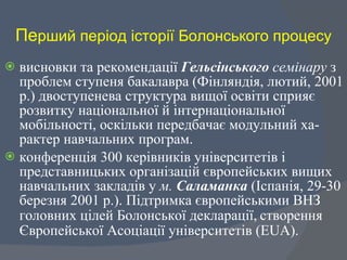 Пе рший період історії Болонського процесу висновки та рекомендації  Гельсінського  семінару  з проблем ступеня бакалавра (Фінляндія, лютий, 2001 р.) двоступенева структура вищої освіти сприяє розвитку національної й інтернаціональної мобільності, оскільки передбачає модульний ха-рактер навчальних програм.  конференція 300 керівників університетів і представницьких організацій європейських вищих навчальних закладів у  м.  Саламанка  (Іспанія, 29-30 березня 2001 р.). Підтримка європейськими ВНЗ головних цілей Болонської декларації,   створення Європейської Асоціації університетів (Е U А).  
