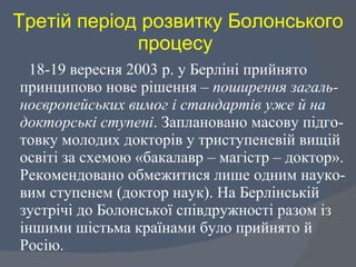 Третій період розвитку Болонського процесу  18-19 вересня 2003 р. у Берліні прийнято принципово нове рішення –  поширення загаль-ноєвропейських вимог і стандартів уже й на докторські ступені . Заплановано масову підго-товку молодих докторів у триступеневій вищій освіті за схемою «бакалавр – магістр – доктор». Рекомендовано обмежитися лише одним науко-вим ступенем (доктор наук). На Берлінській зустрічі до Болонської співдружності разом із іншими шістьма країнами було прийнято й Росію.  