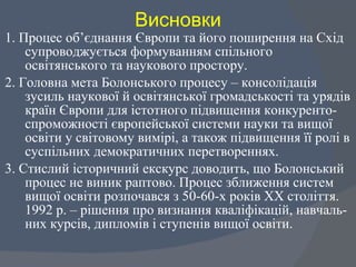 Висновки 1. Процес об ’ єднання Європи та його поширення на Схід супроводжується формуванням спільного освітянського та наукового простору.  2. Головна мета Болонського процесу – консолідація зусиль наукової й освітянської громадськості та урядів країн Європи для істотного підвищення конкуренто-спроможності європейської системи науки та вищої освіти у світовому вимірі, а також підвищення її ролі в суспільних демократичних перетвореннях.  3. Стислий історичний екскурс доводить, що Болонський процес не виник раптово. Процес зближення систем вищої освіти розпочався з 50-60-х років ХХ століття. 1992 р. – рішення про визнання кваліфікацій, навчаль-них курсів, дипломів і ступенів вищої освіти.  