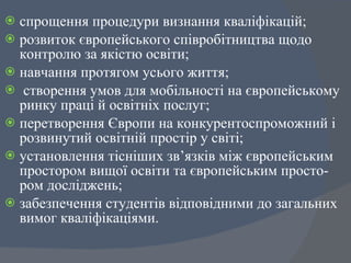 спрощення процедури визнання кваліфікацій;  розвиток європейського співробітництва щодо контролю за якістю освіти;  навчання протягом усього життя;  створення умов для мобільності на європейському ринку праці й освітніх послуг;  перетворення Європи на конкурентоспроможний і розвинутий освітній простір у світі;  установлення тісніших зв ’ язків між європейським простором вищої освіти та європейським просто-ром досліджень;  забезпечення студентів відповідними до загальних вимог кваліфікаціями.  