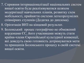 7. Сприяння інтернаціоналізації національних систем вищої освіти буде реалізовуватися шляхом модернізації навчальних планів, розвитку схем мобільності, прийняття системи легкозрозумілих співмірних ступенів (Додатка до диплома).  8. Орієнтація ВНЗ на кінцевий результат.  9. Болонський  процес географічно не обмежений кордонами ЄС, його учасниками можуть стати країни-члени Європейської культурної конвенції, які доведуть свою готовність дотримуватися мети та принципів Болонського процесу в своїй системі вищої освіти. 