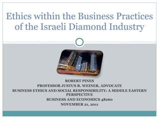 ROBERT PINES PROFESSOR JUSTUS R. WEINER, ADVOCATE BUSINESS ETHICS AND SOCIAL RESPONSIBILITY: A MIDDLE EASTERN PERSPECTIVE BUSINESS AND ECONOMICS 48260 NOVEMBER 21, 2011 Ethics within the Business Practices of the Israeli Diamond Industry 