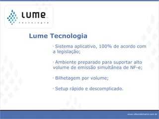 Lume Tecnologia Sistema aplicativo, 100% de acordo com a legislação; Ambiente preparado para suportar alto volume de emissão simultânea de NF-e; Bilhetagem por volume;  Setup rápido e descomplicado.   www.nfeondemand.com.br 