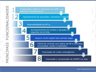 www.nfeondemand.com.br Implantação rápida e integrada com ERP´s de pequeno à grande porte; Agendamento de operações, processos e rotinas; Rastreabilidade da NF-e; Armazenamento de recibos e geração de segunda via on-line; Arquivo morto digital pelo período legal; Painel de controle com status da NF-e (enviada, processada, aceita e rejeitada); Impressão em modo contingência; Impressão e reimpressão de DANFE via web. 