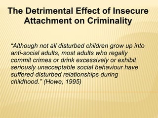 “ Although not all disturbed children grow up into anti-social adults, most adults who regally commit crimes or drink excessively or exhibit seriously unacceptable social behaviour have suffered disturbed relationships during childhood.” (Howe, 1995) The Detrimental Effect of Insecure Attachment on Criminality 
