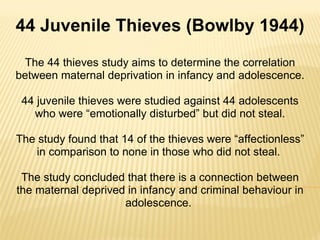 The 44 thieves study aims to determine the correlation between maternal deprivation in infancy and adolescence. 44 juvenile thieves were studied against 44 adolescents who were “emotionally disturbed” but did not steal. The study found that 14 of the thieves were “affectionless” in comparison to none in those who did not steal.  The study concluded that there is a connection between the maternal deprived in infancy and criminal behaviour in adolescence.  44 Juvenile Thieves (Bowlby 1944) 