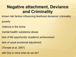known risk factors influencing likelihood deviance/ criminality:   poverty   violence in the home   mental health/ substance abuse   lack of life opportunity/ academic achievement   lack of usual emotional adjustment.     (Temple et al, 2007)   with this in mind what do we do?  Negative attachment, Deviance and Criminality 