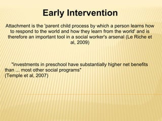 Attachment is the 'parent child process by which a person learns how to respond to the world and how they learn from the world' and is therefore an important tool in a social worker's arsenal (Le Riche et al, 2009)             "investments in preschool have substantially higher net benefits than ... most other social programs"  (Temple et al, 2007) Early Intervention 