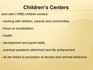 sure start (1998) children centers:   - working with children, parents and communities.   - focus on socialisation,    - health,  - development and parent skills.   - eventual academic attainment and life achievement.    - all are linked to prevention of deviant and criminal behaviors    Children’s Centers 