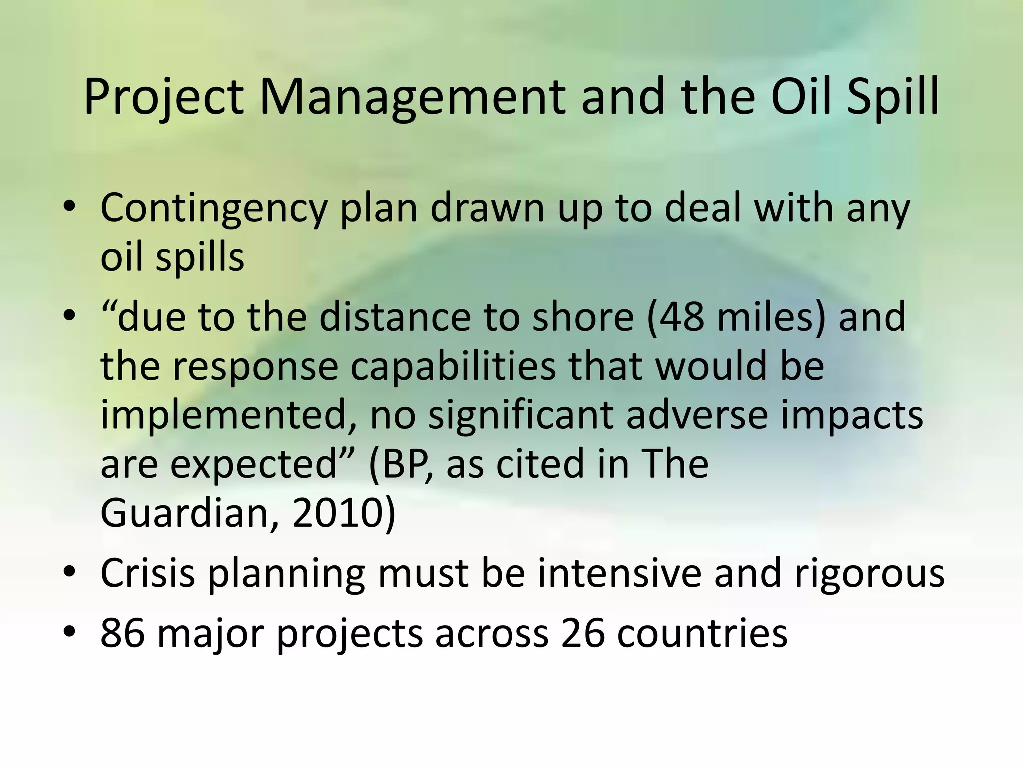 Project Management and the Oil Spill
• Contingency plan drawn up to deal with any
  oil spills
• “due to the distance to shore (48 miles) and
  the response capabilities that would be
  implemented, no significant adverse impacts
  are expected” (BP, as cited in The
  Guardian, 2010)
• Crisis planning must be intensive and rigorous
• 86 major projects across 26 countries
 