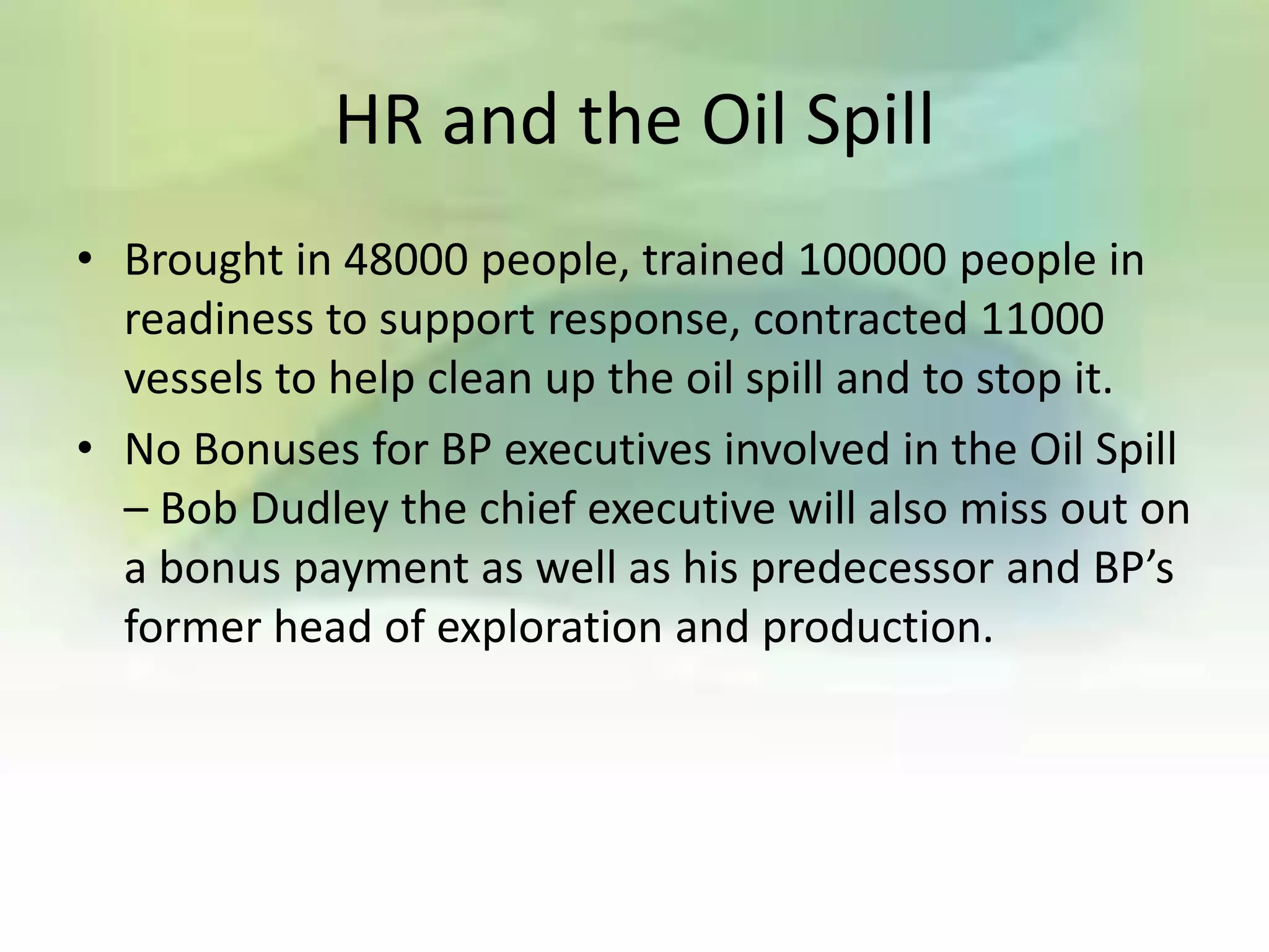 HR and the Oil Spill
• Brought in 48000 people, trained 100000 people in
  readiness to support response, contracted 11000
  vessels to help clean up the oil spill and to stop it.
• No Bonuses for BP executives involved in the Oil Spill
  – Bob Dudley the chief executive will also miss out on
  a bonus payment as well as his predecessor and BP’s
  former head of exploration and production.
 
