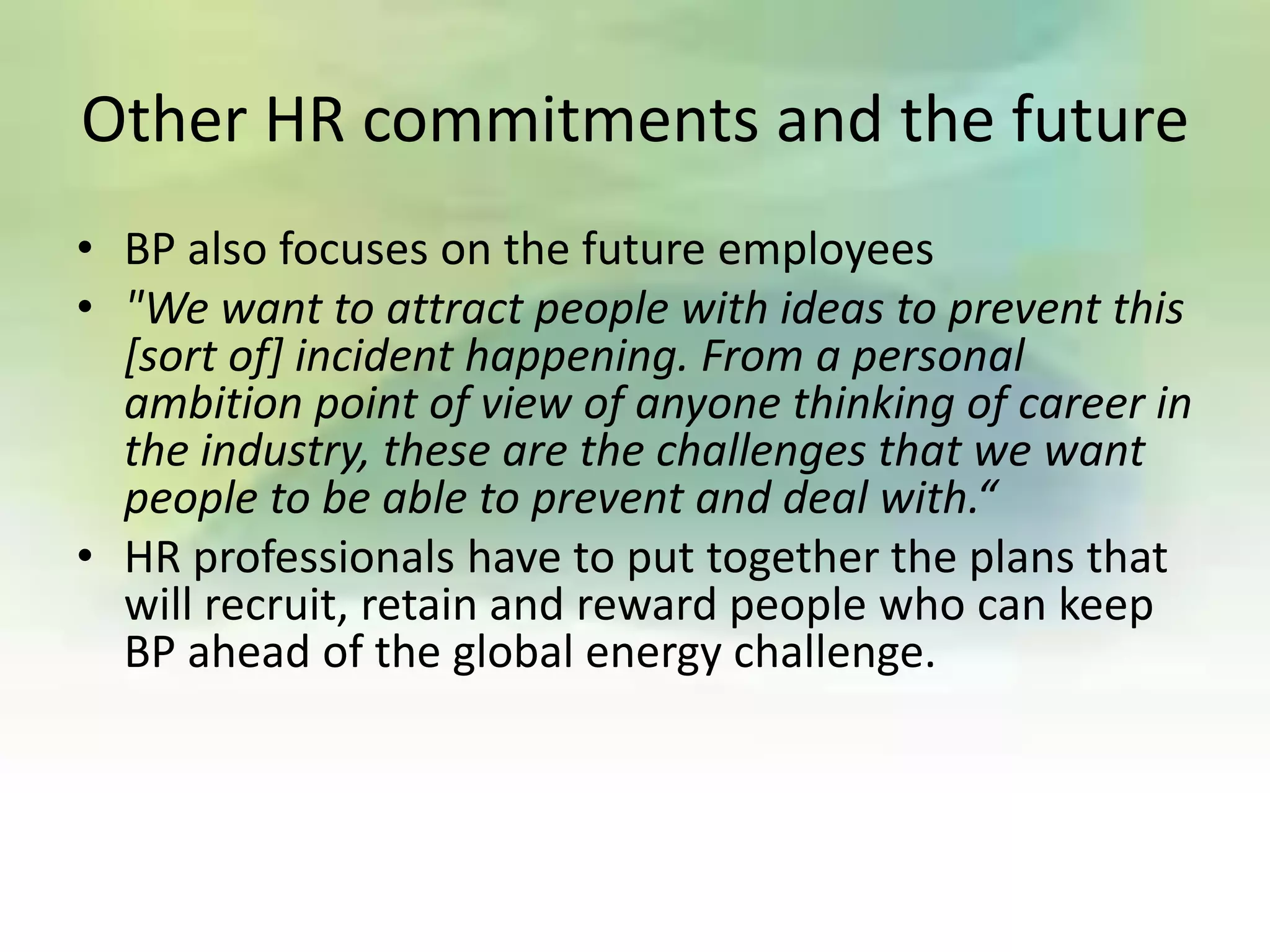 Other HR commitments and the future
• BP also focuses on the future employees
• "We want to attract people with ideas to prevent this
  [sort of] incident happening. From a personal
  ambition point of view of anyone thinking of career in
  the industry, these are the challenges that we want
  people to be able to prevent and deal with.“
• HR professionals have to put together the plans that
  will recruit, retain and reward people who can keep
  BP ahead of the global energy challenge.
 