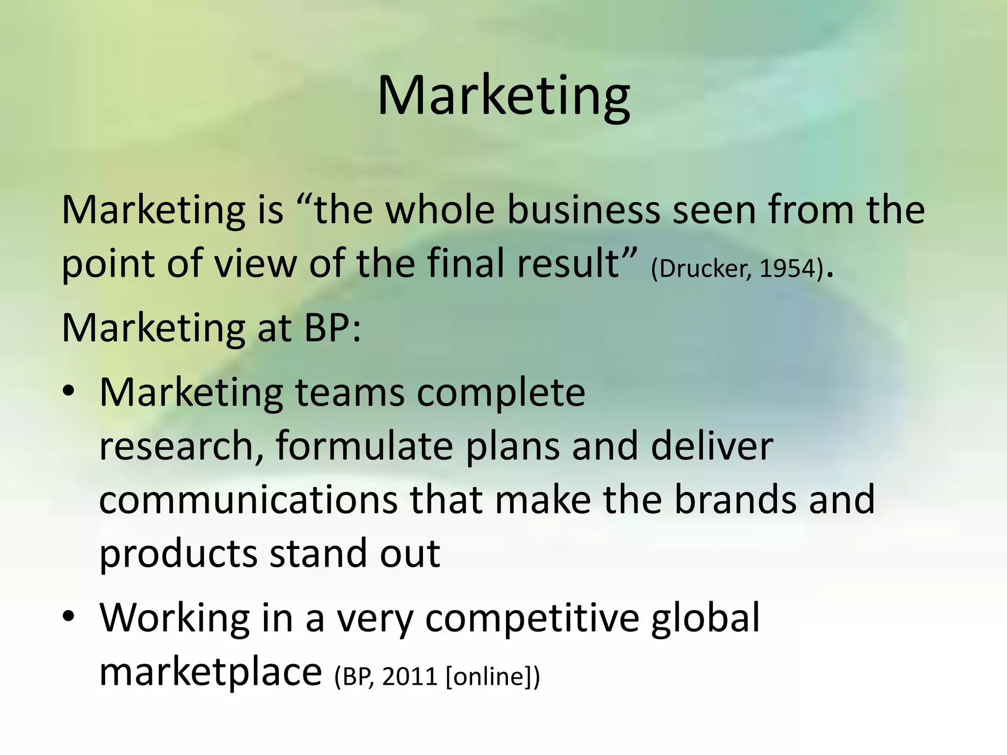 Marketing
Marketing is “the whole business seen from the
point of view of the final result” (Drucker, 1954).
Marketing at BP:
• Marketing teams complete
  research, formulate plans and deliver
  communications that make the brands and
  products stand out
• Working in a very competitive global
  marketplace (BP, 2011 [online])
 