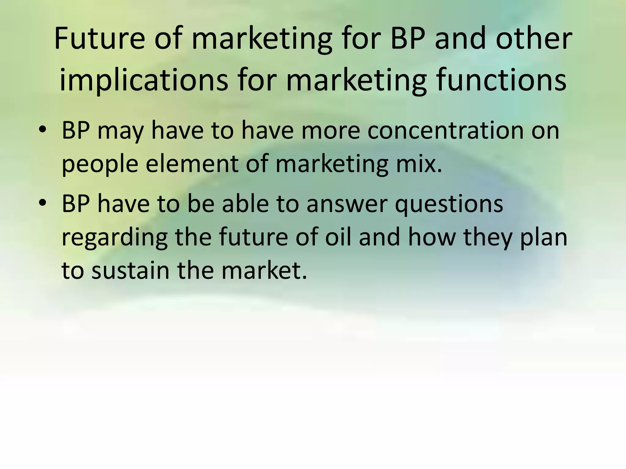 Future of marketing for BP and other
 implications for marketing functions
• BP may have to have more concentration on
  people element of marketing mix.
• BP have to be able to answer questions
  regarding the future of oil and how they plan
  to sustain the market.
 