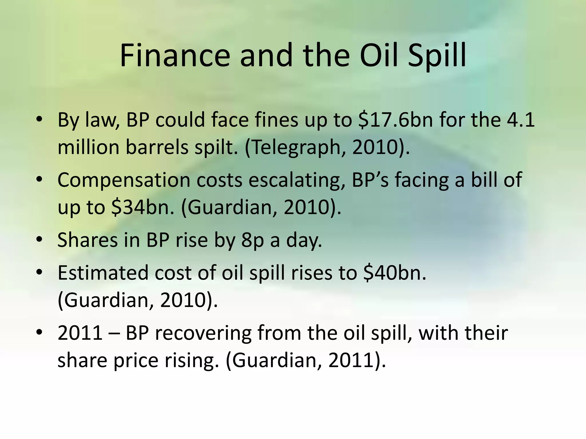 Finance and the Oil Spill
• By law, BP could face fines up to $17.6bn for the 4.1
  million barrels spilt. (Telegraph, 2010).
• Compensation costs escalating, BP’s facing a bill of
  up to $34bn. (Guardian, 2010).
• Shares in BP rise by 8p a day.
• Estimated cost of oil spill rises to $40bn.
  (Guardian, 2010).
• 2011 – BP recovering from the oil spill, with their
  share price rising. (Guardian, 2011).
 