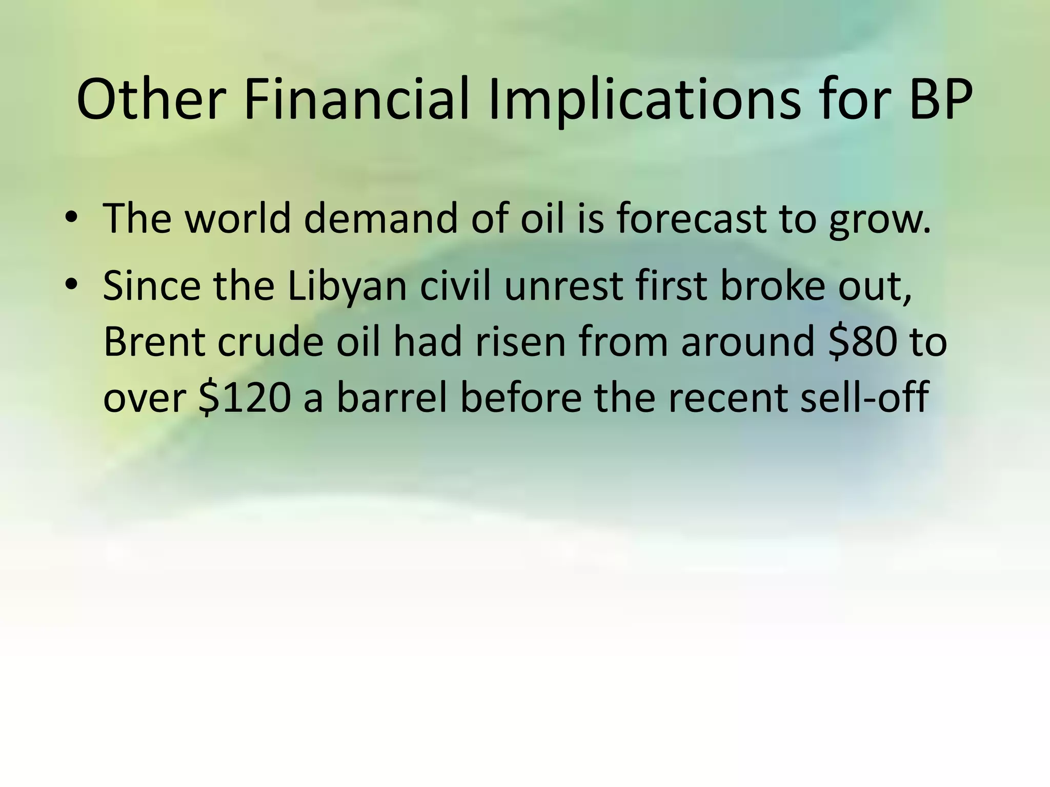 Other Financial Implications for BP
• The world demand of oil is forecast to grow.
• Since the Libyan civil unrest first broke out,
  Brent crude oil had risen from around $80 to
  over $120 a barrel before the recent sell-off
 