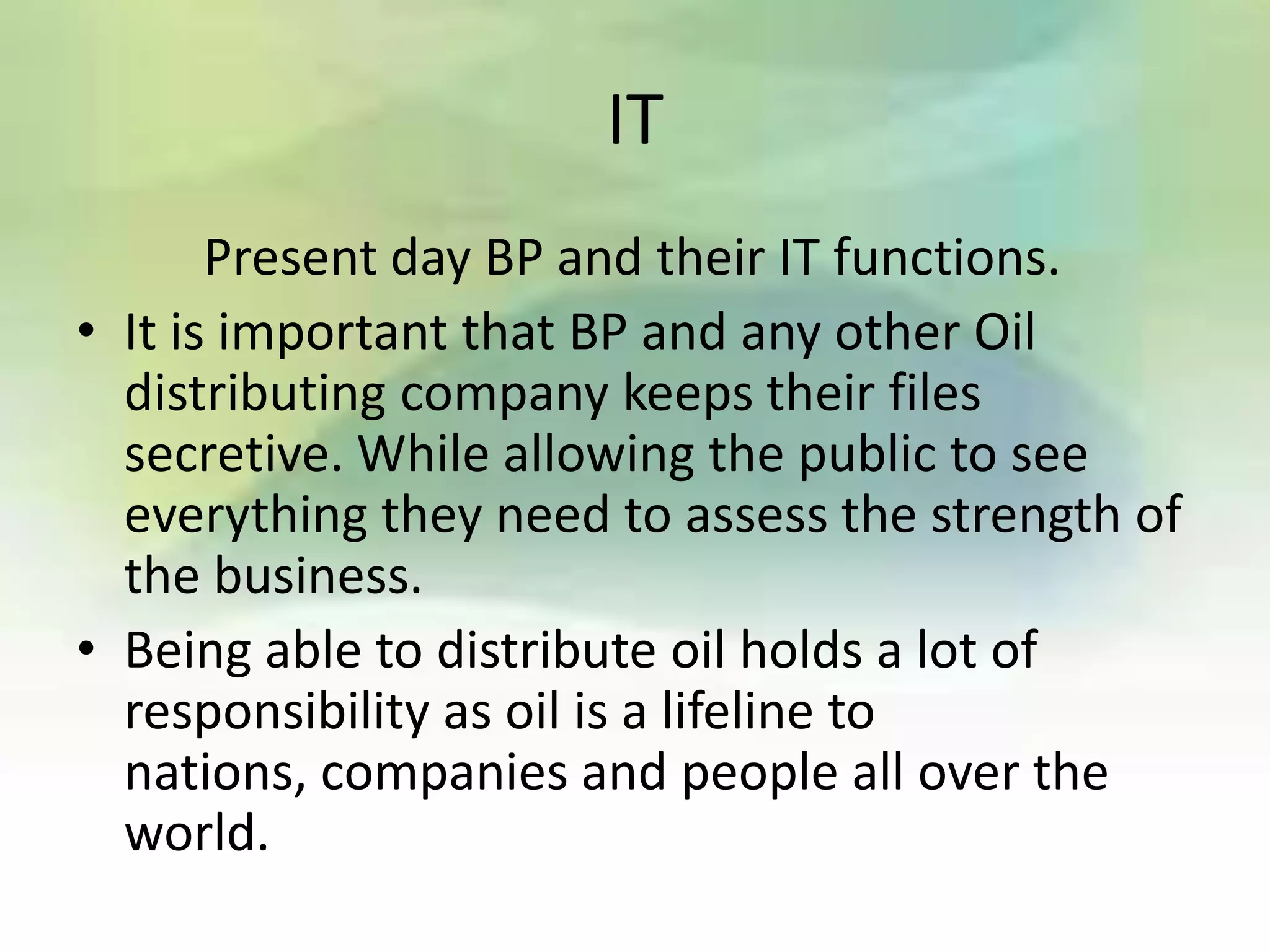 IT
       Present day BP and their IT functions.
• It is important that BP and any other Oil
  distributing company keeps their files
  secretive. While allowing the public to see
  everything they need to assess the strength of
  the business.
• Being able to distribute oil holds a lot of
  responsibility as oil is a lifeline to
  nations, companies and people all over the
  world.
 