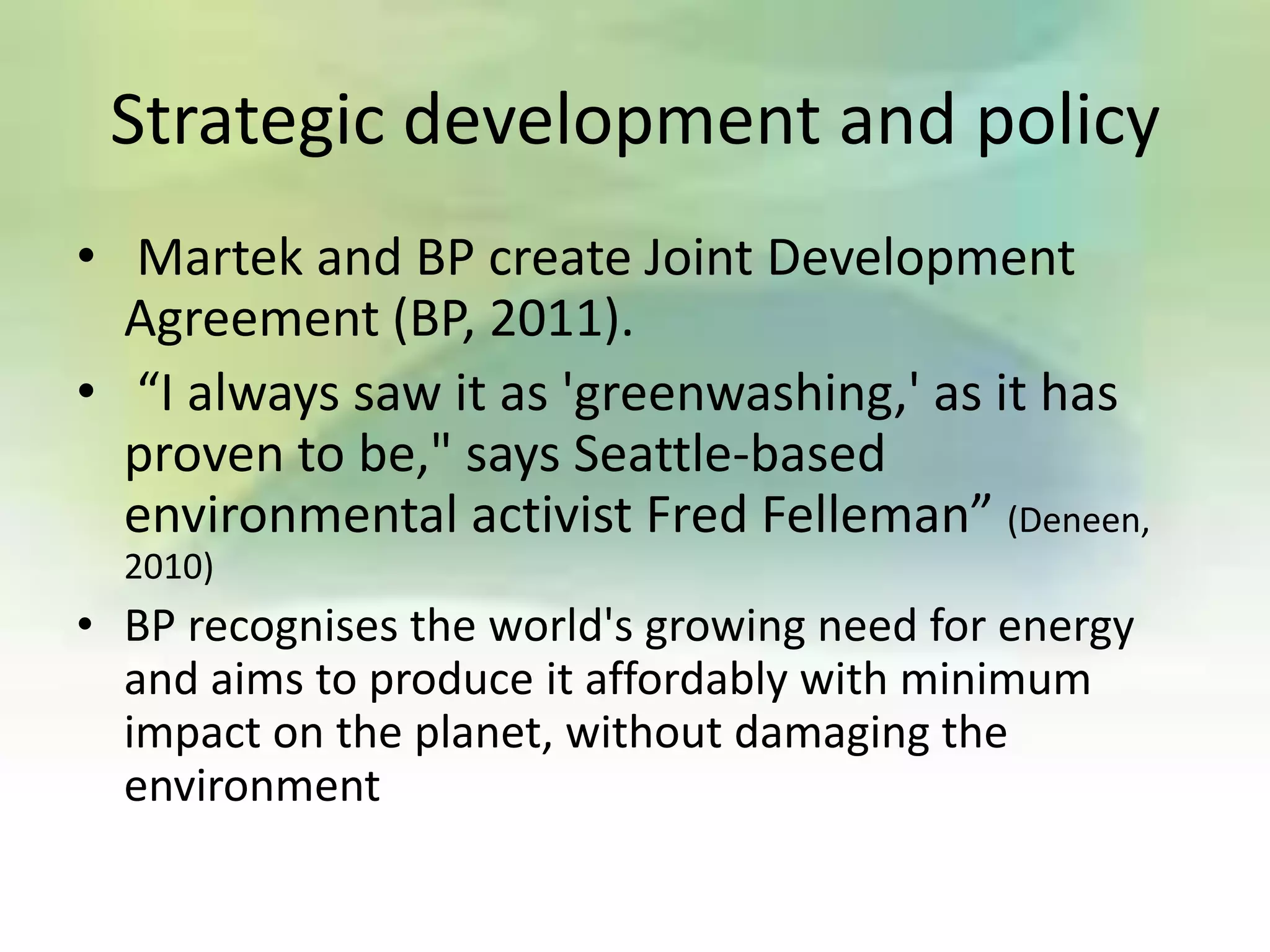 Strategic development and policy
• Martek and BP create Joint Development
  Agreement (BP, 2011).
• “I always saw it as 'greenwashing,' as it has
  proven to be," says Seattle-based
  environmental activist Fred Felleman” (Deneen,
  2010)
• BP recognises the world's growing need for energy
  and aims to produce it affordably with minimum
  impact on the planet, without damaging the
  environment
 