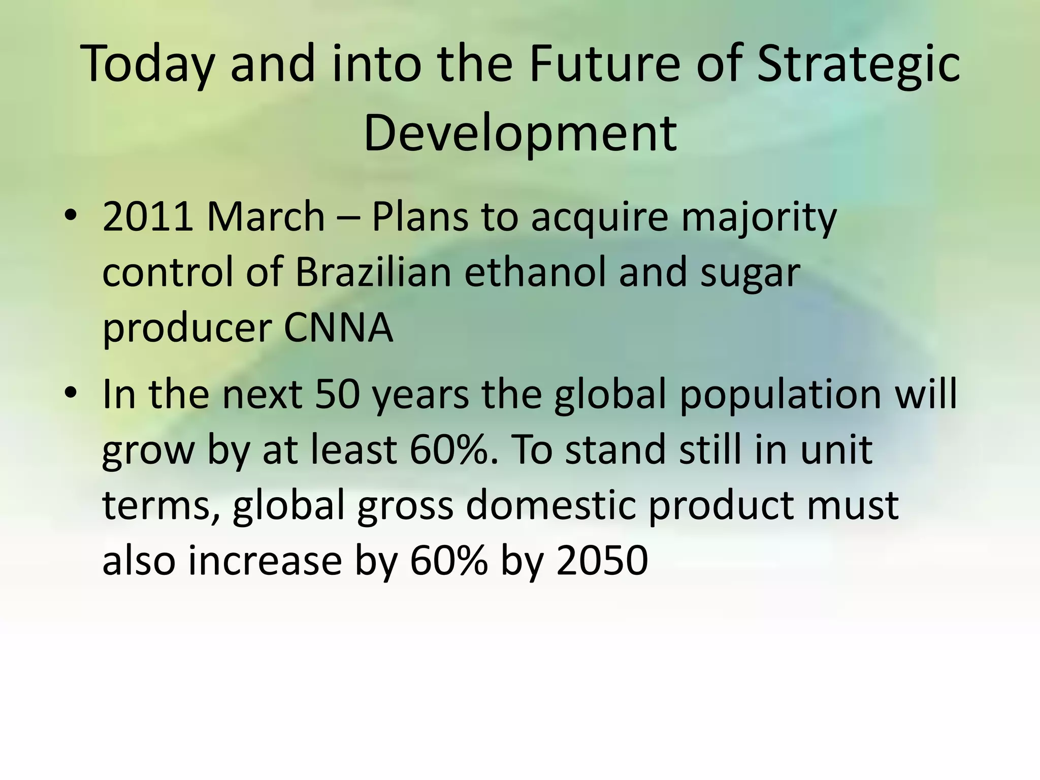 Today and into the Future of Strategic
            Development
• 2011 March – Plans to acquire majority
  control of Brazilian ethanol and sugar
  producer CNNA
• In the next 50 years the global population will
  grow by at least 60%. To stand still in unit
  terms, global gross domestic product must
  also increase by 60% by 2050
 
