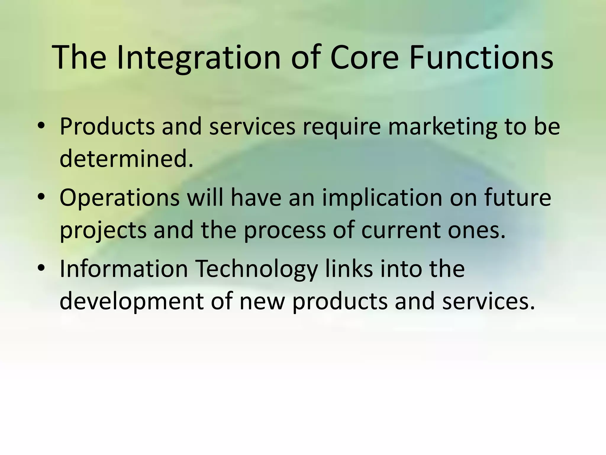 The Integration of Core Functions
• Products and services require marketing to be
  determined.
• Operations will have an implication on future
  projects and the process of current ones.
• Information Technology links into the
  development of new products and services.
 