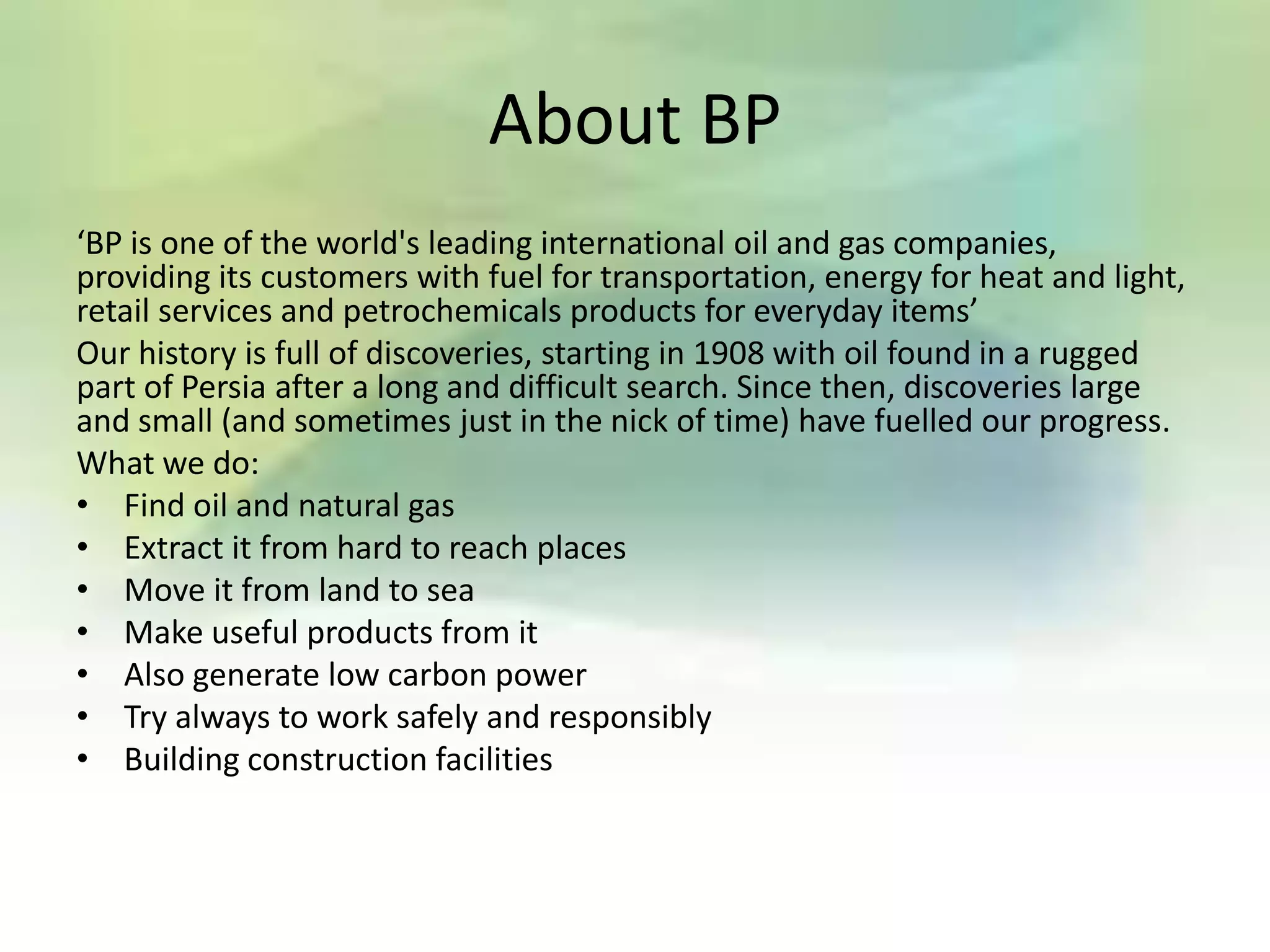 About BP
‘BP is one of the world's leading international oil and gas companies,
providing its customers with fuel for transportation, energy for heat and light,
retail services and petrochemicals products for everyday items’
Our history is full of discoveries, starting in 1908 with oil found in a rugged
part of Persia after a long and difficult search. Since then, discoveries large
and small (and sometimes just in the nick of time) have fuelled our progress.
What we do:
• Find oil and natural gas
• Extract it from hard to reach places
• Move it from land to sea
• Make useful products from it
• Also generate low carbon power
• Try always to work safely and responsibly
• Building construction facilities
 
