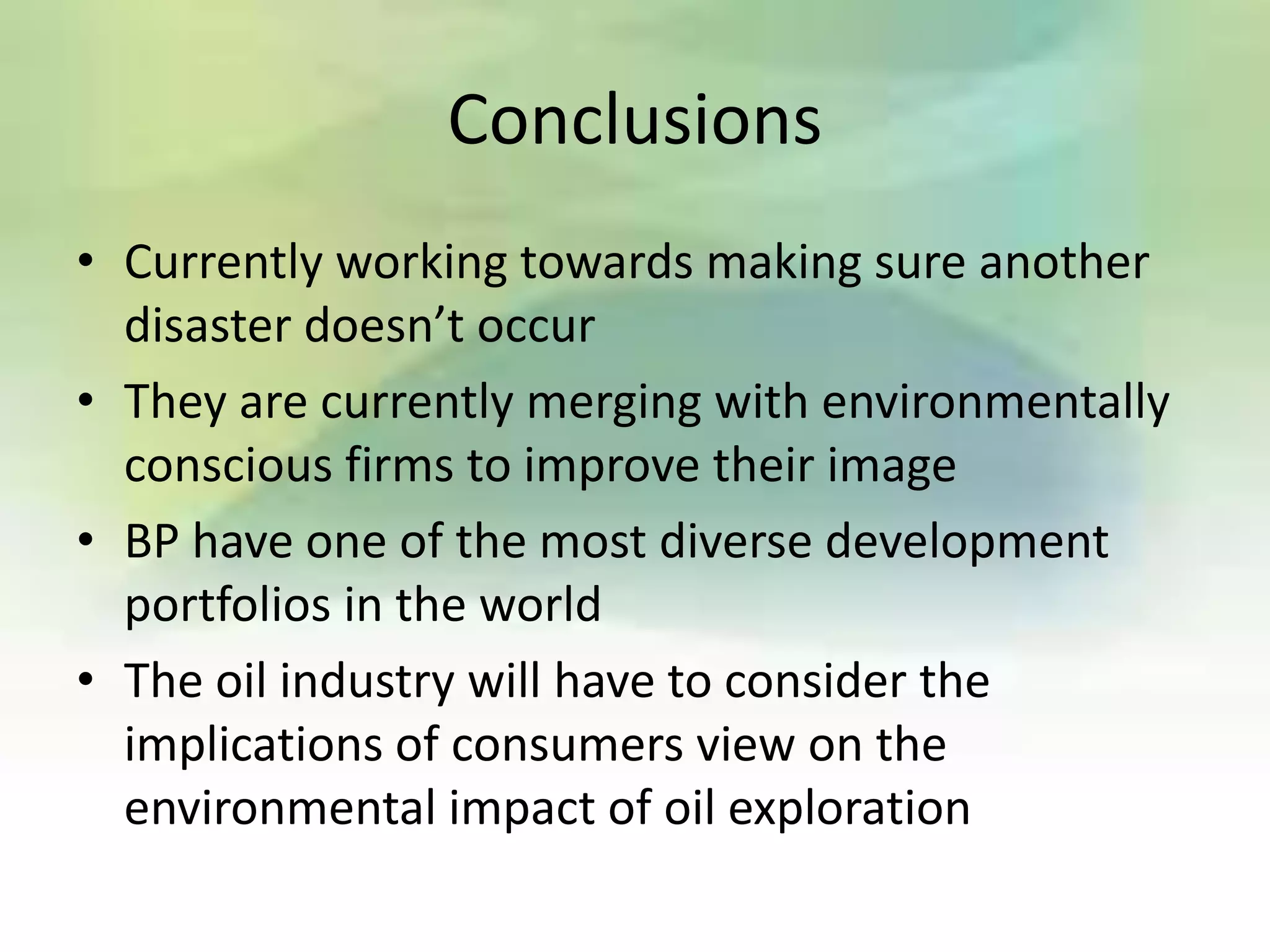Conclusions
• Currently working towards making sure another
  disaster doesn’t occur
• They are currently merging with environmentally
  conscious firms to improve their image
• BP have one of the most diverse development
  portfolios in the world
• The oil industry will have to consider the
  implications of consumers view on the
  environmental impact of oil exploration
 