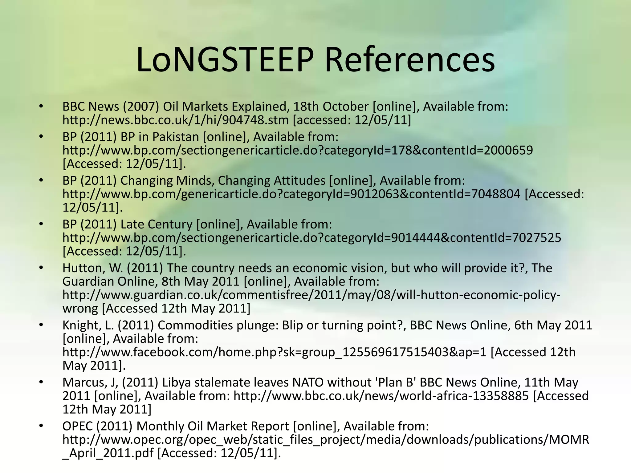 LoNGSTEEP References
•   BBC News (2007) Oil Markets Explained, 18th October [online], Available from:
    http://news.bbc.co.uk/1/hi/904748.stm [accessed: 12/05/11]
•   BP (2011) BP in Pakistan [online], Available from:
    http://www.bp.com/sectiongenericarticle.do?categoryId=178&contentId=2000659
    [Accessed: 12/05/11].
•   BP (2011) Changing Minds, Changing Attitudes [online], Available from:
    http://www.bp.com/genericarticle.do?categoryId=9012063&contentId=7048804 [Accessed:
    12/05/11].
•   BP (2011) Late Century [online], Available from:
    http://www.bp.com/sectiongenericarticle.do?categoryId=9014444&contentId=7027525
    [Accessed: 12/05/11].
•   Hutton, W. (2011) The country needs an economic vision, but who will provide it?, The
    Guardian Online, 8th May 2011 [online], Available from:
    http://www.guardian.co.uk/commentisfree/2011/may/08/will-hutton-economic-policy-
    wrong [Accessed 12th May 2011]
•   Knight, L. (2011) Commodities plunge: Blip or turning point?, BBC News Online, 6th May 2011
    [online], Available from:
    http://www.facebook.com/home.php?sk=group_125569617515403&ap=1 [Accessed 12th
    May 2011].
•   Marcus, J, (2011) Libya stalemate leaves NATO without 'Plan B' BBC News Online, 11th May
    2011 [online], Available from: http://www.bbc.co.uk/news/world-africa-13358885 [Accessed
    12th May 2011]
•   OPEC (2011) Monthly Oil Market Report [online], Available from:
    http://www.opec.org/opec_web/static_files_project/media/downloads/publications/MOMR
    _April_2011.pdf [Accessed: 12/05/11].
 