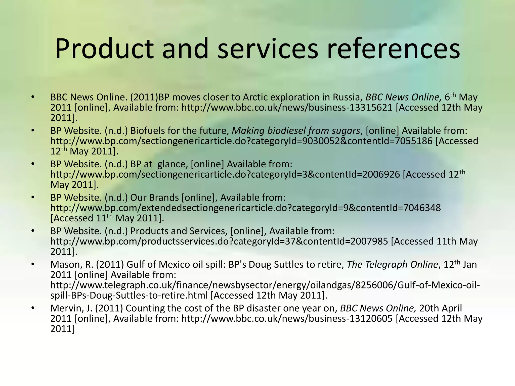 Product and services references
•   BBC News Online. (2011)BP moves closer to Arctic exploration in Russia, BBC News Online, 6th May
    2011 [online], Available from: http://www.bbc.co.uk/news/business-13315621 [Accessed 12th May
    2011].
•   BP Website. (n.d.) Biofuels for the future, Making biodiesel from sugars, [online] Available from:
    http://www.bp.com/sectiongenericarticle.do?categoryId=9030052&contentId=7055186 [Accessed
    12th May 2011].
•   BP Website. (n.d.) BP at glance, [online] Available from:
    http://www.bp.com/sectiongenericarticle.do?categoryId=3&contentId=2006926 [Accessed 12th
    May 2011].
•   BP Website. (n.d.) Our Brands [online], Available from:
    http://www.bp.com/extendedsectiongenericarticle.do?categoryId=9&contentId=7046348
    [Accessed 11th May 2011].
•   BP Website. (n.d.) Products and Services, [online], Available from:
    http://www.bp.com/productsservices.do?categoryId=37&contentId=2007985 [Accessed 11th May
    2011].
•   Mason, R. (2011) Gulf of Mexico oil spill: BP's Doug Suttles to retire, The Telegraph Online, 12th Jan
    2011 [online] Available from:
    http://www.telegraph.co.uk/finance/newsbysector/energy/oilandgas/8256006/Gulf-of-Mexico-oil-
    spill-BPs-Doug-Suttles-to-retire.html [Accessed 12th May 2011].
•   Mervin, J. (2011) Counting the cost of the BP disaster one year on, BBC News Online, 20th April
    2011 [online], Available from: http://www.bbc.co.uk/news/business-13120605 [Accessed 12th May
    2011]
 