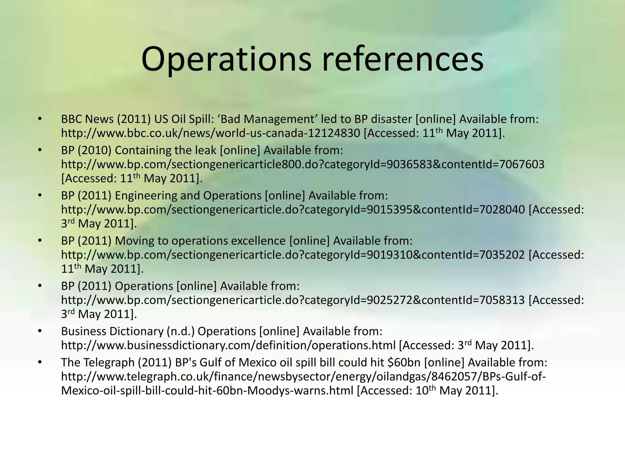 Operations references
•   BBC News (2011) US Oil Spill: ‘Bad Management’ led to BP disaster *online+ Available from:
    http://www.bbc.co.uk/news/world-us-canada-12124830 [Accessed: 11th May 2011].
•   BP (2010) Containing the leak [online] Available from:
    http://www.bp.com/sectiongenericarticle800.do?categoryId=9036583&contentId=7067603
    [Accessed: 11th May 2011].
•   BP (2011) Engineering and Operations [online] Available from:
    http://www.bp.com/sectiongenericarticle.do?categoryId=9015395&contentId=7028040 [Accessed:
    3rd May 2011].
•   BP (2011) Moving to operations excellence [online] Available from:
    http://www.bp.com/sectiongenericarticle.do?categoryId=9019310&contentId=7035202 [Accessed:
    11th May 2011].
•   BP (2011) Operations [online] Available from:
    http://www.bp.com/sectiongenericarticle.do?categoryId=9025272&contentId=7058313 [Accessed:
    3rd May 2011].
•   Business Dictionary (n.d.) Operations [online] Available from:
    http://www.businessdictionary.com/definition/operations.html [Accessed: 3rd May 2011].
•   The Telegraph (2011) BP's Gulf of Mexico oil spill bill could hit $60bn [online] Available from:
    http://www.telegraph.co.uk/finance/newsbysector/energy/oilandgas/8462057/BPs-Gulf-of-
    Mexico-oil-spill-bill-could-hit-60bn-Moodys-warns.html [Accessed: 10th May 2011].
 