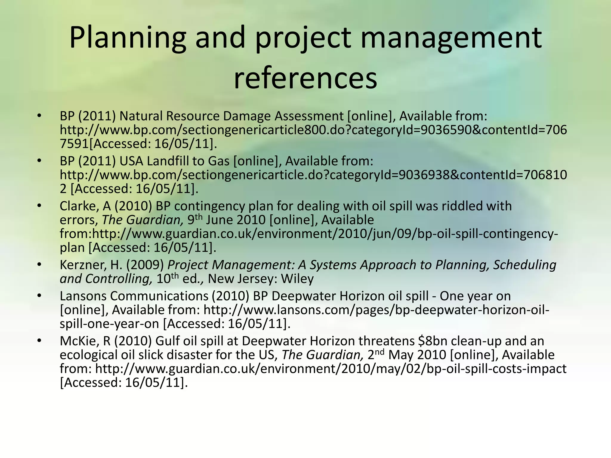 Planning and project management
                references
•   BP (2011) Natural Resource Damage Assessment [online], Available from:
    http://www.bp.com/sectiongenericarticle800.do?categoryId=9036590&contentId=706
    7591[Accessed: 16/05/11].
•   BP (2011) USA Landfill to Gas [online], Available from:
    http://www.bp.com/sectiongenericarticle.do?categoryId=9036938&contentId=706810
    2 [Accessed: 16/05/11].
•   Clarke, A (2010) BP contingency plan for dealing with oil spill was riddled with
    errors, The Guardian, 9th June 2010 [online], Available
    from:http://www.guardian.co.uk/environment/2010/jun/09/bp-oil-spill-contingency-
    plan [Accessed: 16/05/11].
•   Kerzner, H. (2009) Project Management: A Systems Approach to Planning, Scheduling
    and Controlling, 10th ed., New Jersey: Wiley
•   Lansons Communications (2010) BP Deepwater Horizon oil spill - One year on
    [online], Available from: http://www.lansons.com/pages/bp-deepwater-horizon-oil-
    spill-one-year-on [Accessed: 16/05/11].
•   McKie, R (2010) Gulf oil spill at Deepwater Horizon threatens $8bn clean-up and an
    ecological oil slick disaster for the US, The Guardian, 2nd May 2010 [online], Available
    from: http://www.guardian.co.uk/environment/2010/may/02/bp-oil-spill-costs-impact
    [Accessed: 16/05/11].
 